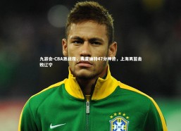 九游会-CBA激战夜，弗雷迪特47分神迹，上海男篮击败辽宁